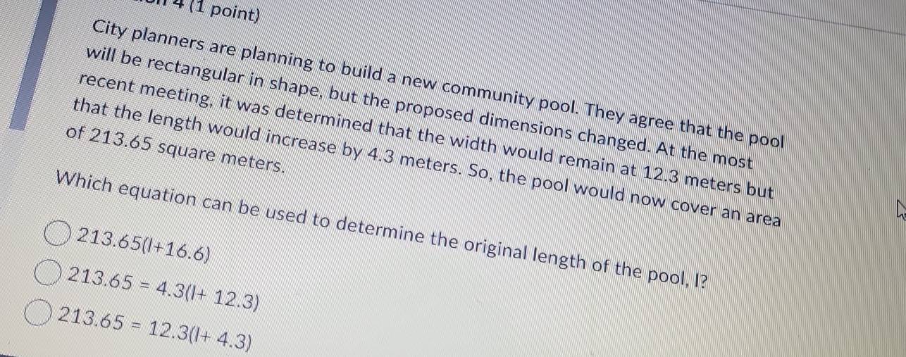 on 4 (1 point)
City planners are planning to build a new community pool. They agree that the pool
will be rectangular in shape, but the proposed dimensions changed. At the most
recent meeting, it was determined that the width would remain at 12.3 meters but
of 213.65 square meters.
that the length would increase by 4.3 meters. So, the pool would now cover an area
Which equation can be used to determine the original length of the pool, I?
213.65(l+16.6)
213.65=4.3(l+12.3)
213.65=12.3(l+4.3)