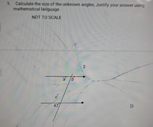 Calculate the size of the unknown angles, Justify your answer using 
mathematical language 
NOT TO SCALE 
2
a b
c°
47
[3