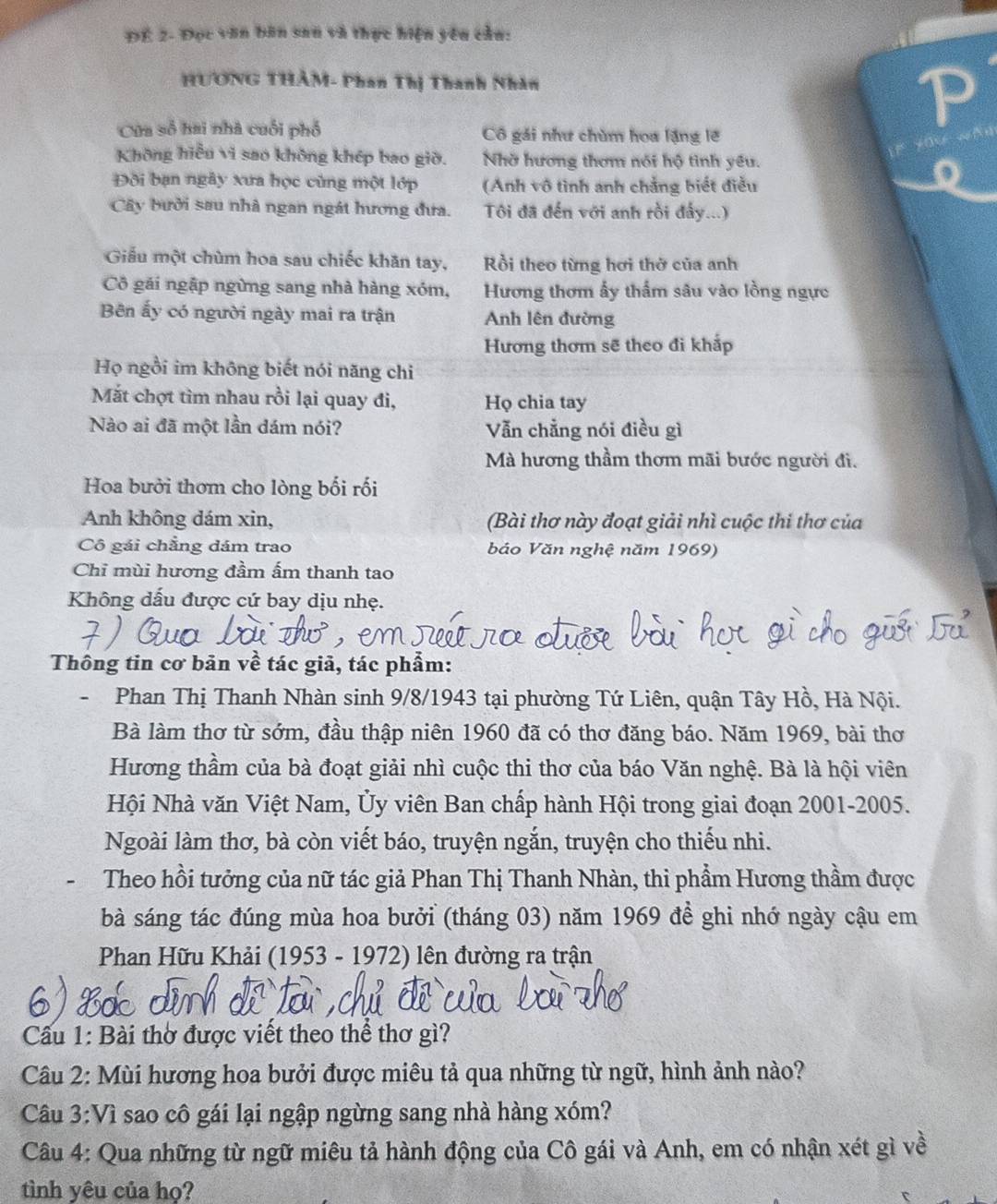 ĐÉ 2- Đọc văn bân san và thực hiện yêu cầu:
HƯơNG THÂM- Phan Thị Thanh Nhân
Cửa số hai nhà cuối phố Cô gái như chùm hoa lặng lỡ
Không hiểu vi sao không khép bao giờ. Nhờ hương thơm nói hộ tình yếu.
Đội bạn ngây xưa học cùng một lớp  (Anh vô tình anh chẳng biết điều
Cây bưởi sau nhà ngan ngát hương đưa. Tôi đã đến với anh rồi đẩy...)
Giểu một chùm hoa sau chiếc khăn tay, Rồi theo từng hơi thờ của anh
Cô gái ngập ngừng sang nhà hàng xóm, Hương thơm ấy thẩm sâu vào lồng ngực
Bên ấy có người ngày mai ra trận Anh lên đường
Hương thơm sẽ theo đi khắp
Họ ngồi im không biết nói năng chi
Mắt chợt tìm nhau rồi lại quay đi, Họ chia tay
Nào ai đã một lần dám nói? Vẫn chẳng nói điều gì
Mà hương thầm thơm mãi bước người đi.
Hoa bưởi thơm cho lòng bối rối
Anh không dám xin, (Bài thơ này đoạt giải nhì cuộc thi thơ của
Cô gái chẳng dám trao báo Văn nghệ năm 1969)
Chỉ mùi hương đầm ấm thanh tao
Không dấu được cứ bay dịu nhẹ.
Thông tin cơ bản về tác giả, tác phẩm:
-Phan Thị Thanh Nhàn sinh 9/8/1943 tại phường Tứ Liên, quận Tây Hồ, Hà Nội.
Bà làm thơ từ sớm, đầu thập niên 1960 đã có thơ đăng báo. Năm 1969, bài thơ
Hương thầm của bà đoạt giải nhì cuộc thi thơ của báo Văn nghệ. Bà là hội viên
Hội Nhà văn Việt Nam, Ủy viên Ban chấp hành Hội trong giai đoạn 2001-2005.
Ngoài làm thơ, bà còn viết báo, truyện ngắn, truyện cho thiếu nhi.
Theo hồi tưởng của nữ tác giả Phan Thị Thanh Nhàn, thi phầm Hương thầm được
bà sáng tác đúng mùa hoa bưởi (tháng 03) năm 1969 để ghi nhớ ngày cậu em
Phan Hữu Khải (1953 - 1972) lên đường ra trận
Câu 1: Bài thờ được viết theo thể thơ gì?
Câu 2: Mùi hương hoa bưởi được miêu tả qua những từ ngữ, hình ảnh nào?
Câu 3:Vì sao cô gái lại ngập ngừng sang nhà hàng xóm?
Câu 4: Qua những từ ngữ miêu tả hành động của Cô gái và Anh, em có nhận xét gì về
tình yêu của họ?