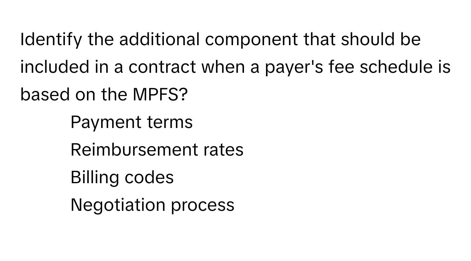 Identify the additional component that should be included in a contract when a payer's fee schedule is based on the MPFS?

1) Payment terms 
2) Reimbursement rates 
3) Billing codes 
4) Negotiation process