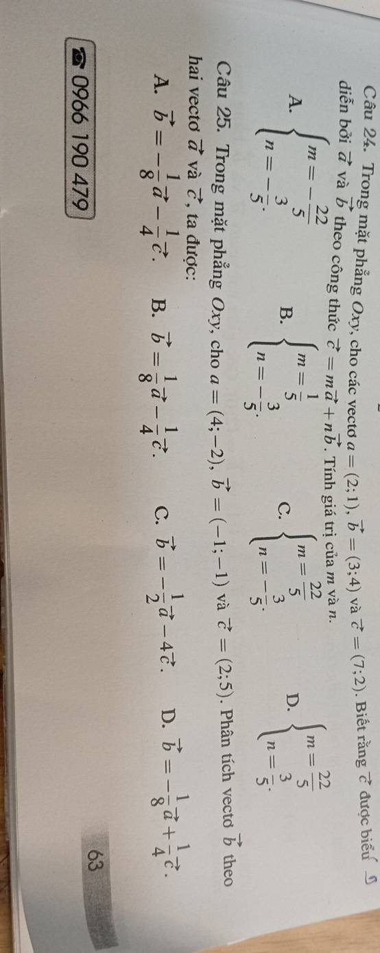 Trong mặt phẳng Oxy, cho các vectơo a=(2;1), vector b=(3;4) và vector c=(7;2). Biết rằng vector c được biểu 
diễn bởi vector a và vector b theo công thức vector c=mvector a+nvector b. Tính giá trị của m và n.
A. beginarrayl m=- 22/5  n=- 3/5 .endarray. B. beginarrayl m= 1/5  n=- 3/5 .endarray. beginarrayl m= 22/5  n=- 3/5 .endarray. beginarrayl m= 22/5  n= 3/5 .endarray.
c.
D.
Câu 25. Trong mặt phẳng Oxy, cho a=(4;-2), vector b=(-1;-1) và vector c=(2;5). Phân tích vecto vector b theo
hai vectơ vector a và vector C , ta được:
A. vector b=- 1/8 vector a- 1/4 vector c. B. vector b= 1/8 vector a- 1/4 vector c. C. vector b=- 1/2 vector a-4vector c. D. vector b=- 1/8 vector a+ 1/4 vector c. 
63
0966 190 479