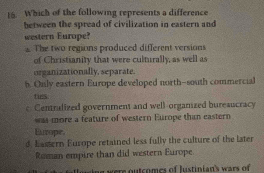 Which of the following represents a difference
between the spread of civilization in eastern and
western Europe?
The two regions produced different versions
of Christianity that were culturally, as well as
organizationally, separate.
b. Only eastern Europe developed north-south commercial
ties.
Centralized government and well-organized bureaucracy
was more a feature of western Europe than eastern
Europe.
d. Eastern Europe retained less fully the culture of the later
Roman empire than did western Europe.
ng were outcomes of Justinian's wars of