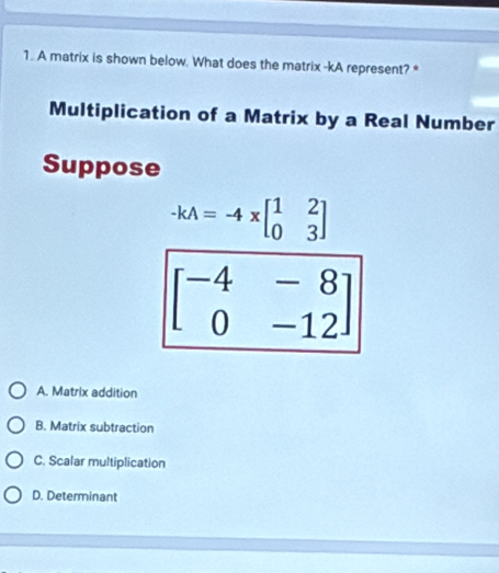 A matrix is shown below. What does the matrix -kA represent? *
Multiplication of a Matrix by a Real Number
Suppose
-kA=-4xbeginbmatrix 1&2 0&3endbmatrix
beginbmatrix -4&-8 0&-12endbmatrix
A. Matrix addition
B. Matrix subtraction
C. Scalar multiplication
D. Determinant