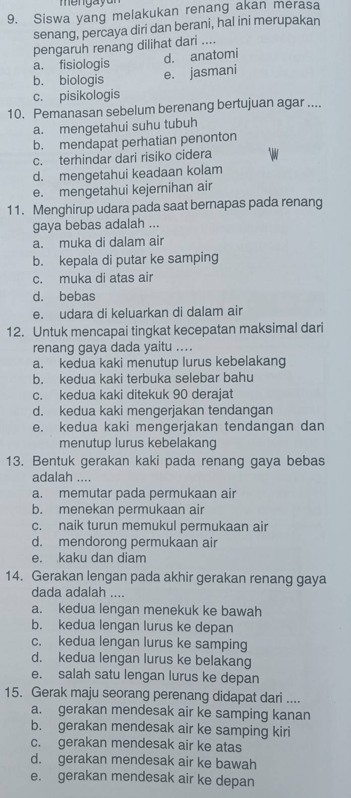 mengay a 
9. Siswa yang melakukan renang akan merasa
senang, percaya diri dan berani, hal ini merupakan
pengaruh renang dilihat dari ....
a. fisiologis d. anatomi
b. biologis
e. jasmani
c. pisikologis
10. Pemanasan sebelum berenang bertujuan agar ....
a. mengetahui suhu tubuh
b. mendapat perhatian penonton
c. terhindar dari risiko cidera
d. mengetahui keadaan kolam
e. mengetahui kejernihan air
11. Menghirup udara pada saat bernapas pada renang
gaya bebas adalah ...
a. muka di dalam air
b. kepala di putar ke samping
c. muka di atas air
d. bebas
e. udara di keluarkan di dalam air
12. Untuk mencapai tingkat kecepatan maksimal dari
renang gaya dada yaitu ....
a. kedua kaki menutup lurus kebelakang
b. kedua kaki terbuka selebar bahu
c. kedua kaki ditekuk 90 derajat
d. kedua kaki mengerjakan tendangan
e. kedua kaki mengerjakan tendangan dan
menutup lurus kebelakang
13. Bentuk gerakan kaki pada renang gaya bebas
adalah ....
a. memutar pada permukaan air
b. menekan permukaan air
c. naik turun memukul permukaan air
d. mendorong permukaan air
e. kaku dan diam
14. Gerakan lengan pada akhir gerakan renang gaya
dada adalah ....
a. kedua lengan menekuk ke bawah
b. kedua lengan lurus ke depan
c. kedua lengan lurus ke samping
d. kedua lengan lurus ke belakang
e. salah satu lengan lurus ke depan
15. Gerak maju seorang perenang didapat dari ....
a. gerakan mendesak air ke samping kanan
b. gerakan mendesak air ke samping kiri
c. gerakan mendesak air ke atas
d. gerakan mendesak air ke bawah
e. gerakan mendesak air ke depan