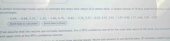 A certain brokerage house wants to estimate the mean daily return on a certain stock. A random sample of 18 days yields the following retun 
percentages.
-0.89, -0.84, 2.35, −1.42, −1.06, 0.76, −0.42, −2.18, 2.51, −2.53, 2.52, 2.95, −1.47, 0.99, 1.57, 2.64, 1.29, −2.43
Send data to calculator Send data to Excel 
If we assume that the returns are normally distributed, find a 99% confidence interval for the mean daily return on this stock. Give the lowen 
and upper limit of the 99% confidence interval. 
ast three decimal places. Round your answers to one decimal place. (If necessary, consuit a list