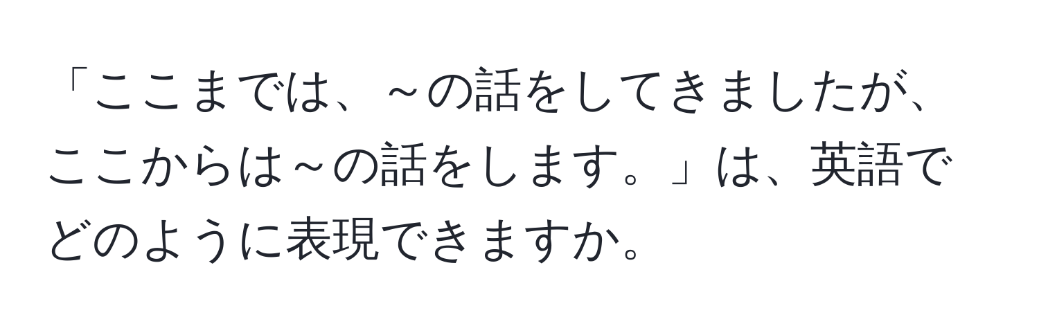 「ここまでは、～の話をしてきましたが、ここからは～の話をします。」は、英語でどのように表現できますか。