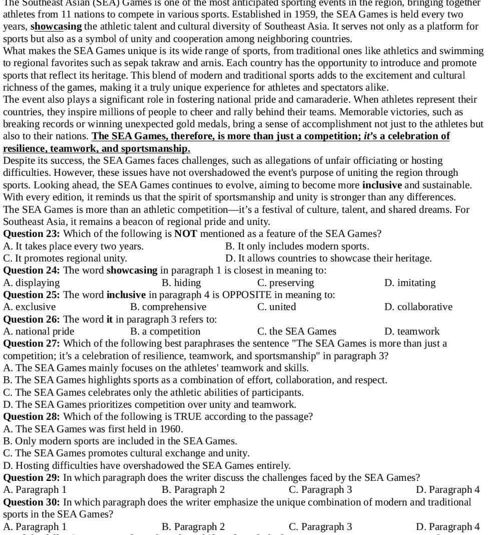 The Southeast Asian (SEA) Games is one of the most anticipated sporting events in the region, bringing together 
athletes from 11 nations to compete in various sports. Established in 1959, the SEA Games is held every two
years, showcasing the athletic talent and cultural diversity of Southeast Asia. It serves not only as a platform for
sports but also as a symbol of unity and cooperation among neighboring countries.
What makes the SEA Games unique is its wide range of sports, from traditional ones like athletics and swimming
to regional favorites such as sepak takraw and arnis. Each country has the opportunity to introduce and promote
sports that reflect its heritage. This blend of modern and traditional sports adds to the excitement and cultural
richness of the games, making it a truly unique experience for athletes and spectators alike.
The event also plays a significant role in fostering national pride and camaraderie. When athletes represent their
countries, they inspire millions of people to cheer and rally behind their teams. Memorable victories, such as
breaking records or winning unexpected gold medals, bring a sense of accomplishment not just to the athletes but
also to their nations. The SEA Games, therefore, is more than just a competition; it’s a celebration of
resilience, teamwork, and sportsmanship.
Despite its success, the SEA Games faces challenges, such as allegations of unfair officiating or hosting
difficulties. However, these issues have not overshadowed the event's purpose of uniting the region through
sports. Looking ahead, the SEA Games continues to evolve, aiming to become more inclusive and sustainable.
With every edition, it reminds us that the spirit of sportsmanship and unity is stronger than any differences.
The SEA Games is more than an athletic competition—it’s a festival of culture, talent, and shared dreams. For
Southeast Asia, it remains a beacon of regional pride and unity.
Question 23: Which of the following is NOT mentioned as a feature of the SEA Games?
A. It takes place every two years. B. It only includes modern sports.
C. It promotes regional unity. D. It allows countries to showcase their heritage.
Question 24: The word showcasing in paragraph 1 is closest in meaning to:
A. displaying B. hiding C. preserving D. imitating
Question 25: The word inclusive in paragraph 4 is OPPOSITE in meaning to:
A. exclusive B. comprehensive C. united D. collaborative
Question 26: The word it in paragraph 3 refers to:
A. national pride B. a competition C. the SEA Games D. teamwork
Question 27: Which of the following best paraphrases the sentence "The SEA Games is more than just a
competition; it’s a celebration of resilience, teamwork, and sportsmanship'' in paragraph 3?
A. The SEA Games mainly focuses on the athletes' teamwork and skills.
B. The SEA Games highlights sports as a combination of effort, collaboration, and respect.
C. The SEA Games celebrates only the athletic abilities of participants.
D. The SEA Games prioritizes competition over unity and teamwork.
Question 28: Which of the following is TRUE according to the passage?
A. The SEA Games was first held in 1960.
B. Only modern sports are included in the SEA Games.
C. The SEA Games promotes cultural exchange and unity.
D. Hosting difficulties have overshadowed the SEA Games entirely.
Question 29: In which paragraph does the writer discuss the challenges faced by the SEA Games?
A. Paragraph 1 B. Paragraph 2 C. Paragraph 3 D. Paragraph 4
Question 30: In which paragraph does the writer emphasize the unique combination of modern and traditional
sports in the SEA Games?
A. Paragraph 1 B. Paragraph 2 C. Paragraph 3 D. Paragraph 4