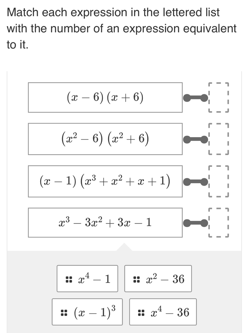 Match each expression in the lettered list
with the number of an expression equivalent
to it.
(x-6)(x+6)
L
r 7
(x^2-6)(x^2+6)
L
1
(x-1)(x^3+x^2+x+1)
L
r
x^3-3x^2+3x-1
L
x^4-1
x^2-36
(x-1)^3
x^4-36