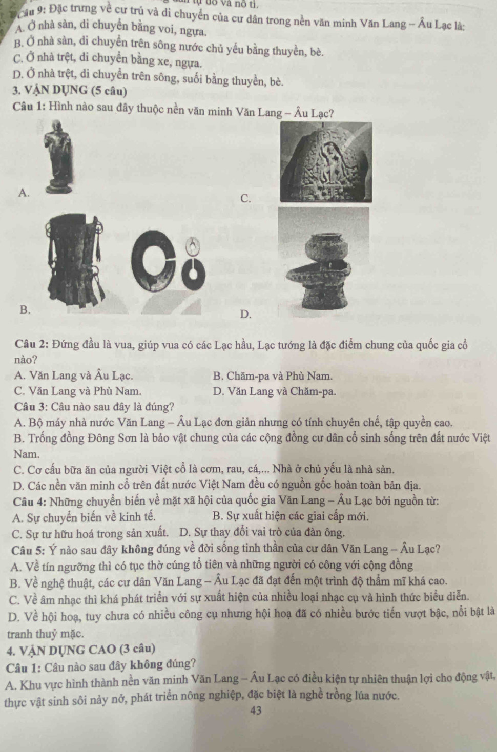 ĐCầu 9: Đặc trưng về cư trú và di chuyển của cư dân trong nền văn minh Văn Lang - Âu Lạc là:
A. Ở nhà sàn, di chuyển bằng voi, ngựa
B. Ở nhà sàn, di chuyển trên sông nước chủ yếu bằng thuyền, bè.
C. Ở nhà trệt, di chuyển bằng xe, ngựa.
D. Ở nhà trệt, di chuyển trên sông, suối bằng thuyền, bè.
3. VậN DỤNG (5 câu)
Câu 1: Hình nào sau đây thuộc nền văn minh Văn Lang - Âu Lạc?
A.
C.
B
D.
Câu 2: Đứng đầu là vua, giúp vua có các Lạc hầu, Lạc tướng là đặc điểm chung của quốc gia cổ
nào?
A. Văn Lang và Âu Lạc. B. Chăm-pa và Phù Nam.
C. Văn Lang và Phù Nam. D. Văn Lang và Chăm-pa.
Câu 3: Câu nào sau đây là đúng?
A. Bộ máy nhà nước Văn Lang - Âu Lạc đơn giản nhưng có tính chuyên chế, tập quyền cao.
B. Trống đồng Đông Sơn là bảo vật chung của các cộng đồng cư dân cổ sinh sống trên đất nước Việt
Nam.
C. Cơ cấu bữa ăn của người Việt cổ là cơm, rau, cá,... Nhà ở chủ yếu là nhà sàn.
D. Các nền văn minh cổ trên đất nước Việt Nam đều có nguồn gốc hoàn toàn bản địa.
Câu 4: Những chuyển biến về mặt xã hội của quốc gia Văn Lang - Âu Lạc bởi nguồn từ:
A. Sự chuyển biến về kinh tế. B. Sự xuất hiện các giai cấp mới.
C. Sự tư hữu hoá trong sản xuất. D. Sự thay đổi vai trò của đàn ông.
Câu 5: Ý nào sau đây không đúng về đời sống tinh thần của cư dân Văn Lang - Âu Lạc?
A. Về tín ngưỡng thì có tục thờ cúng tổ tiên và những người có công với cộng đồng
B. Về nghệ thuật, các cư dân Văn Lang - Âu Lạc đã đạt đến một trình độ thẩm mĩ khá cao.
C. Về âm nhạc thì khá phát triển với sự xuất hiện của nhiều loại nhạc cụ và hình thức biểu diễn.
D. Về hội hoạ, tuy chưa có nhiều công cụ nhưng hội hoạ đã có nhiều bước tiến vượt bậc, nổi bật là
tranh thuỷ mặc.
4. VẠN DỤNG CAO (3 câu)
Câu 1: Câu nào sau đây không đúng?
A. Khu vực hình thành nền văn minh Văn Lang - Âu Lạc có điều kiện tự nhiên thuận lợi cho động vật,
thực vật sinh sôi nảy nở, phát triển nông nghiệp, đặc biệt là nghề trồng lúa nước.
43