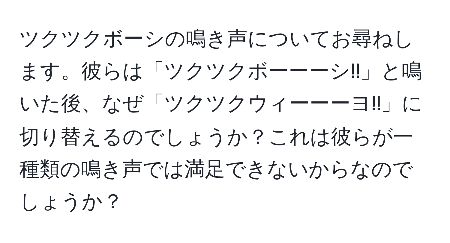 ツクツクボーシの鳴き声についてお尋ねします。彼らは「ツクツクボーーーシ!!」と鳴いた後、なぜ「ツクツクウィーーーヨ!!」に切り替えるのでしょうか？これは彼らが一種類の鳴き声では満足できないからなのでしょうか？