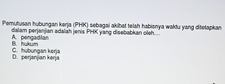 Pemutusan hubungan kerja (PHK) sebagai akibat telah habisnya waktu yang ditetapkan
dalam perjanjian adalah jenis PHK yang disebabkan oleh....
A. pengadilan
B. hukum
C. hubungan kerja
D. perjanjian kerja