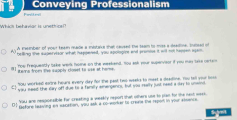 Conveying Professionalism
Posttest
Which behavior is unethical?
A member of your team made a mistake that caused the team to miss a deadline. Instead of
A) telling the supervisor what happened, you apologize and promise it will not happen again.
B) You frequently take work home on the weekend. You ask your supervisor if you may take certain
items from the supply closet to use at home.
You worked extra hours every day for the past two weeks to meet a deadline. You tell your boss
C) you need the day off due to a family emergency, but you really just need a day to unwind.
You are responsible for creating a weekly report that others use to plan for the next week.
D) Before leaving on vacation, you ask a co-worker to create the report in your absence.
Symit