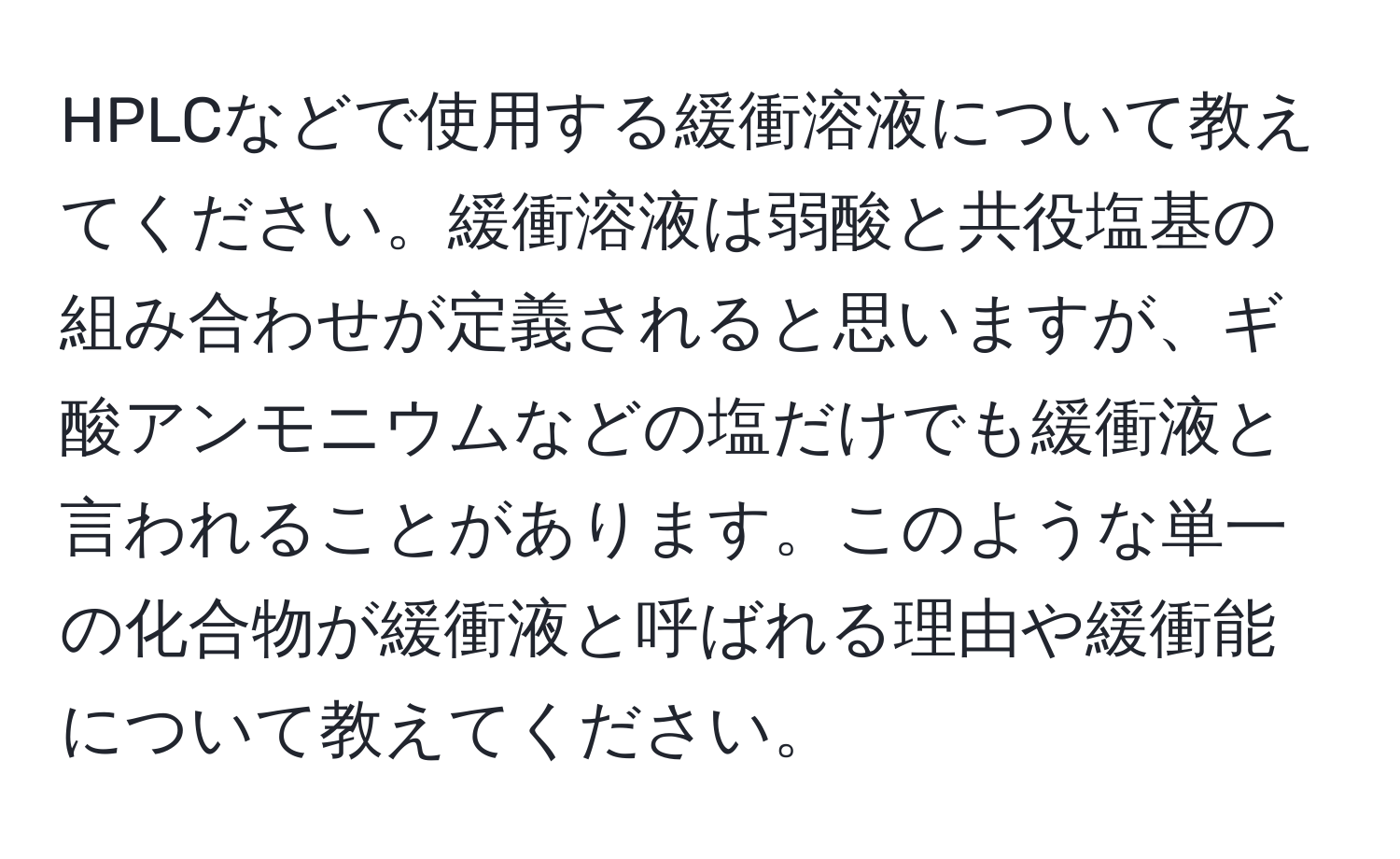 HPLCなどで使用する緩衝溶液について教えてください。緩衝溶液は弱酸と共役塩基の組み合わせが定義されると思いますが、ギ酸アンモニウムなどの塩だけでも緩衝液と言われることがあります。このような単一の化合物が緩衝液と呼ばれる理由や緩衝能について教えてください。