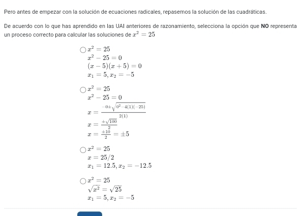 Pero antes de empezar con la solución de ecuaciones radicales, repasemos la solución de las cuadráticas.
De acuerdo con lo que has aprendido en las UAI anteriores de razonamiento, selecciona la opción que NO representa
un proceso correcto para calcular las soluciones de x^2=25
x^2=25
x^2-25=0
(x-5)(x+5)=0
x_1=5, x_2=-5
x^2=25
x^2-25=0
x= (-0± sqrt(0^2-4(1)(-25)))/2(1) 
x= ± sqrt(100)/2 
x= ± 10/2 =± 5
x^2=25
x=25/2
x_1=12.5, x_2=-12.5
x^2=25
sqrt(x^2)=sqrt(25)
x_1=5, x_2=-5