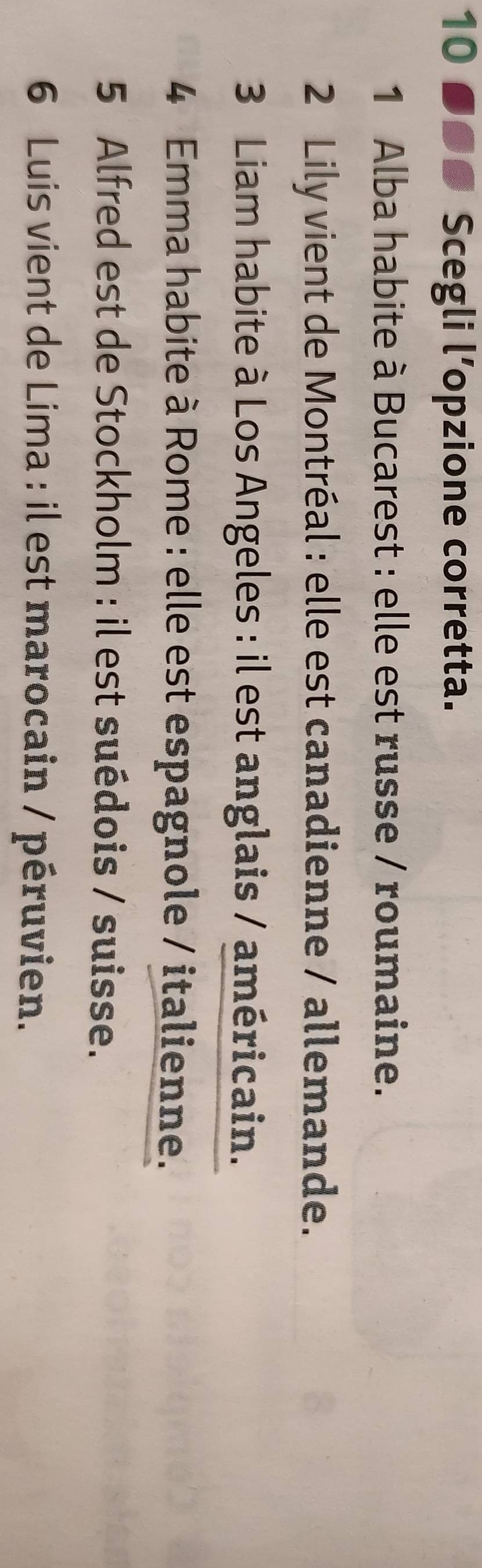 10 ●●# Scegli l’opzione corretta. 
1 Alba habite à Bucarest : elle est russe / roumaine. 
2 Lily vient de Montréal : elle est canadienne / allemande. 
3 Liam habite à Los Angeles : il est anglais / américain. 
4 Emma habite à Rome : elle est espagnole / italienne. 
5 Alfred est de Stockholm : il est suédois / suisse. 
6 Luis vient de Lima : il est marocain / péruvien.