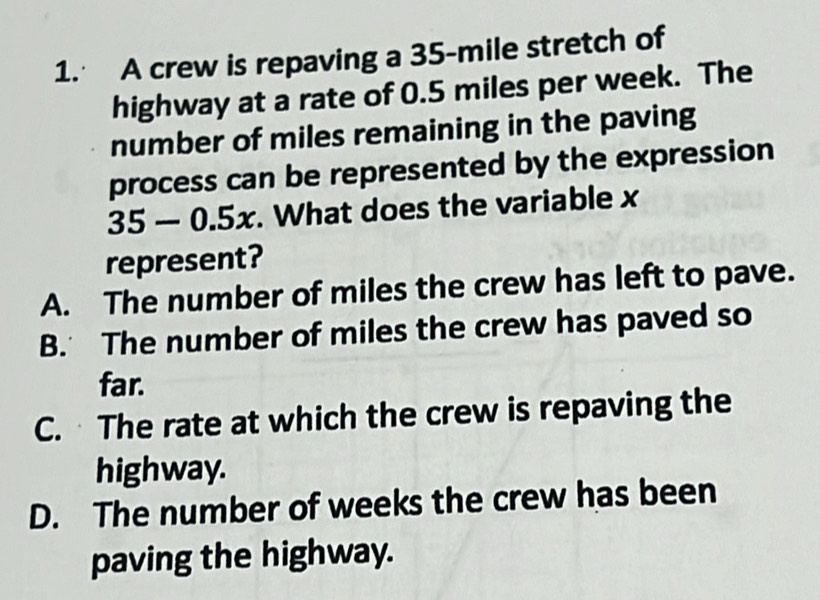 A crew is repaving a 35-mile stretch of
highway at a rate of 0.5 miles per week. The
number of miles remaining in the paving
process can be represented by the expression
35 — 0.5x. What does the variable x
represent?
A. The number of miles the crew has left to pave.
B. The number of miles the crew has paved so
far.
C. The rate at which the crew is repaving the
highway.
D. The number of weeks the crew has been
paving the highway.