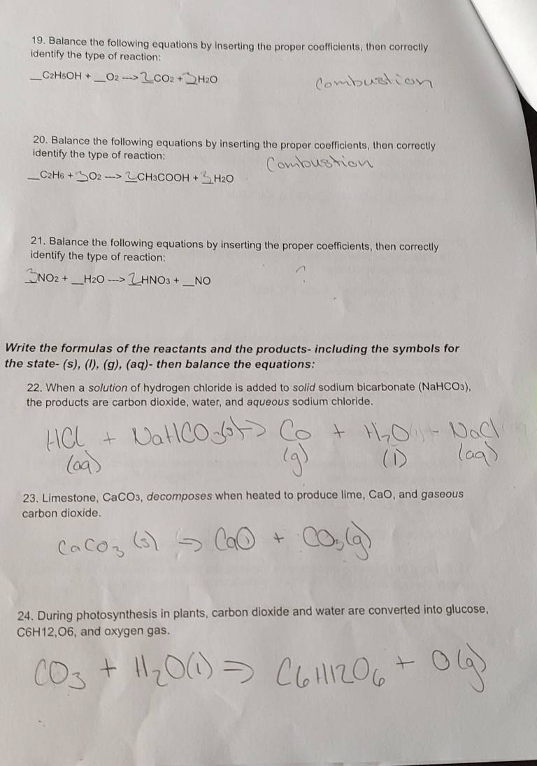 Balance the following equations by inserting the proper coefficients, then correctly 
identify the type of reaction: 
_ C_2H_5OH+ O2-
20. Balance the following equations by inserting the proper coefficients, then correctly 
identify the type of reaction: 
_ C_2H_6+_ O_2to _ 2CH_3COOH+ _  H2O
21. Balance the following equations by inserting the proper coefficients, then correctly 
identify the type of reaction: 
_ NO_2+ _ H_2Oto 1 HNO_3+ _  NO
Write the formulas of the reactants and the products- including the symbols for 
the state- (s), (l), (g), (aq)- then balance the equations: 
22. When a solution of hydrogen chloride is added to solid sodium bicarbonate (NaHCO3), 
the products are carbon dioxide, water, and aqueous sodium chloride. 
23. Limestone, CaCO₃, decomposes when heated to produce lime, CaO, and gaseous 
carbon dioxide. 
24. During photosynthesis in plants, carbon dioxide and water are converted into glucose,
C6H12, O6, and oxygen gas.