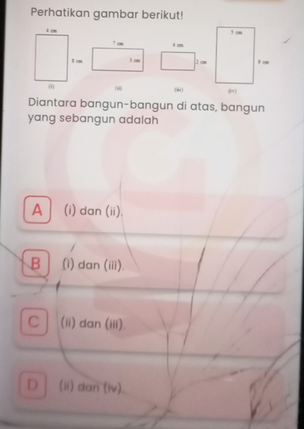 Perhatikan gambar berikut!

(u) (m) 
Diantara bangun-bangun di atas, bangun
yang sebangun adalah
A (i) dan (ii),
B (i) dan (iii).
C (ii) dan (iii).
D (ii) dan (iv).