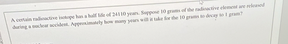 A certain radioactive isotope has a half life of 24110 years. Suppose 10 grams of the radioactive element are released 
during a nuclear accident. Approximately how many years will it take for the 10 grams to decay to 1 gram?