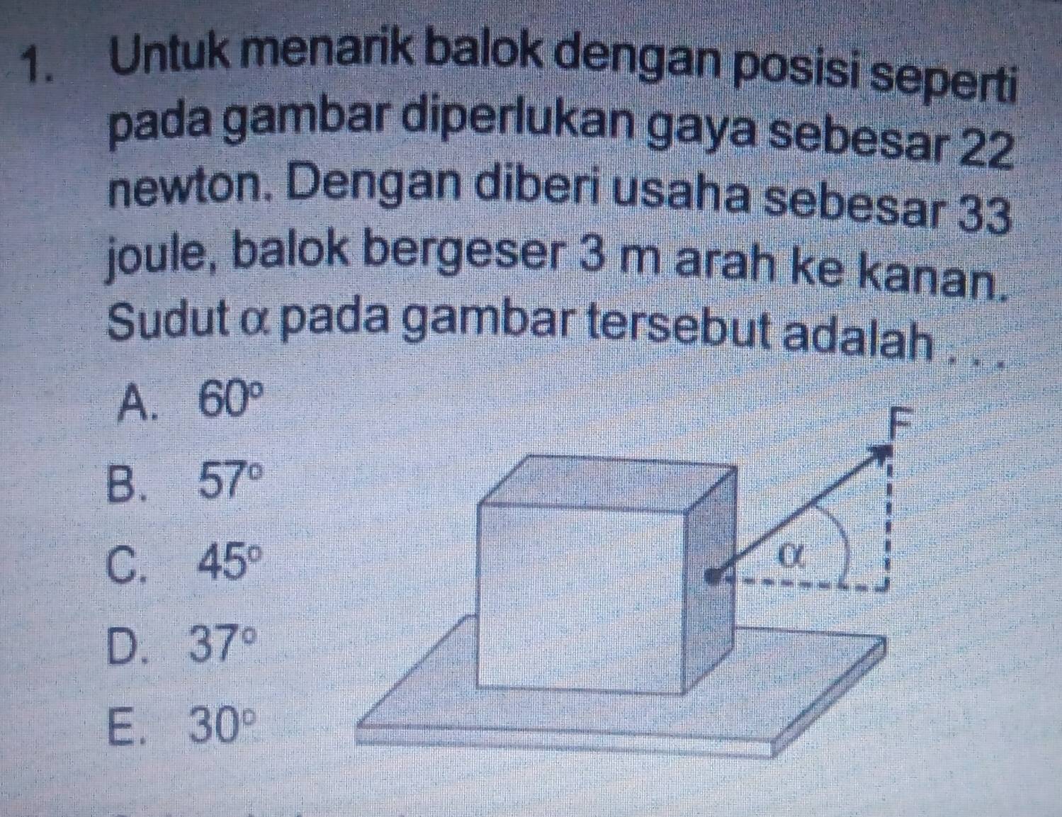 Untuk menarik balok dengan posisi seperti
pada gambar diperlukan gaya sebesar 22
newton. Dengan diberi usaha sebesar 33
joule, balok bergeser 3 m arah ke kanan.
Sudut α pada gambar tersebut adalah . . .
A. 60°
B. 57°
C. 45°
D. 37°
E. 30°