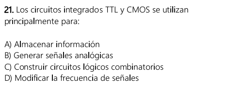 Los circuitos integrados TTL y CMOS se utilizan
principalmente para:
A) Almacenar información
B) Generar señales analógicas
C) Construir circuitos lógicos combinatorios
D) Modificar la frecuencia de señales