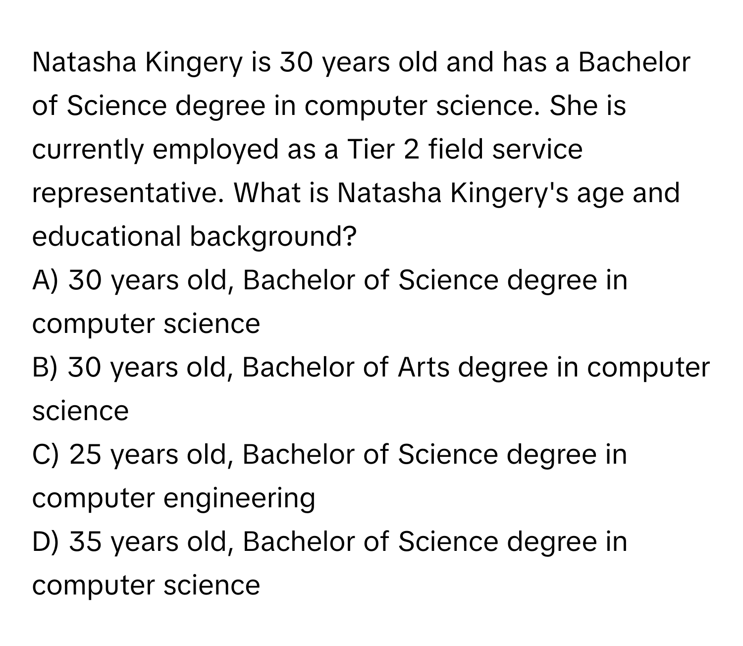 Natasha Kingery is 30 years old and has a Bachelor of Science degree in computer science. She is currently employed as a Tier 2 field service representative. What is Natasha Kingery's age and educational background? 
A) 30 years old, Bachelor of Science degree in computer science 
B) 30 years old, Bachelor of Arts degree in computer science 
C) 25 years old, Bachelor of Science degree in computer engineering 
D) 35 years old, Bachelor of Science degree in computer science