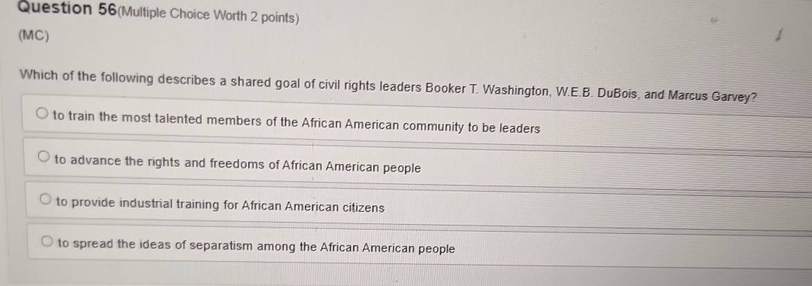 Question 56(Multiple Choice Worth 2 points)
(MC)
Which of the following describes a shared goal of civil rights leaders Booker T. Washington, W.E.B. DuBois, and Marcus Garvey?
to train the most talented members of the African American community to be leaders
to advance the rights and freedoms of African American people
to provide industrial training for African American citizens
to spread the ideas of separatism among the African American people