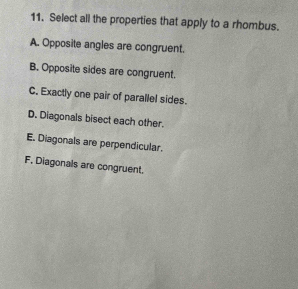 Select all the properties that apply to a rhombus.
A. Opposite angles are congruent.
B. Opposite sides are congruent.
C. Exactly one pair of parallel sides.
D. Diagonals bisect each other.
E. Diagonals are perpendicular.
F. Diagonals are congruent.