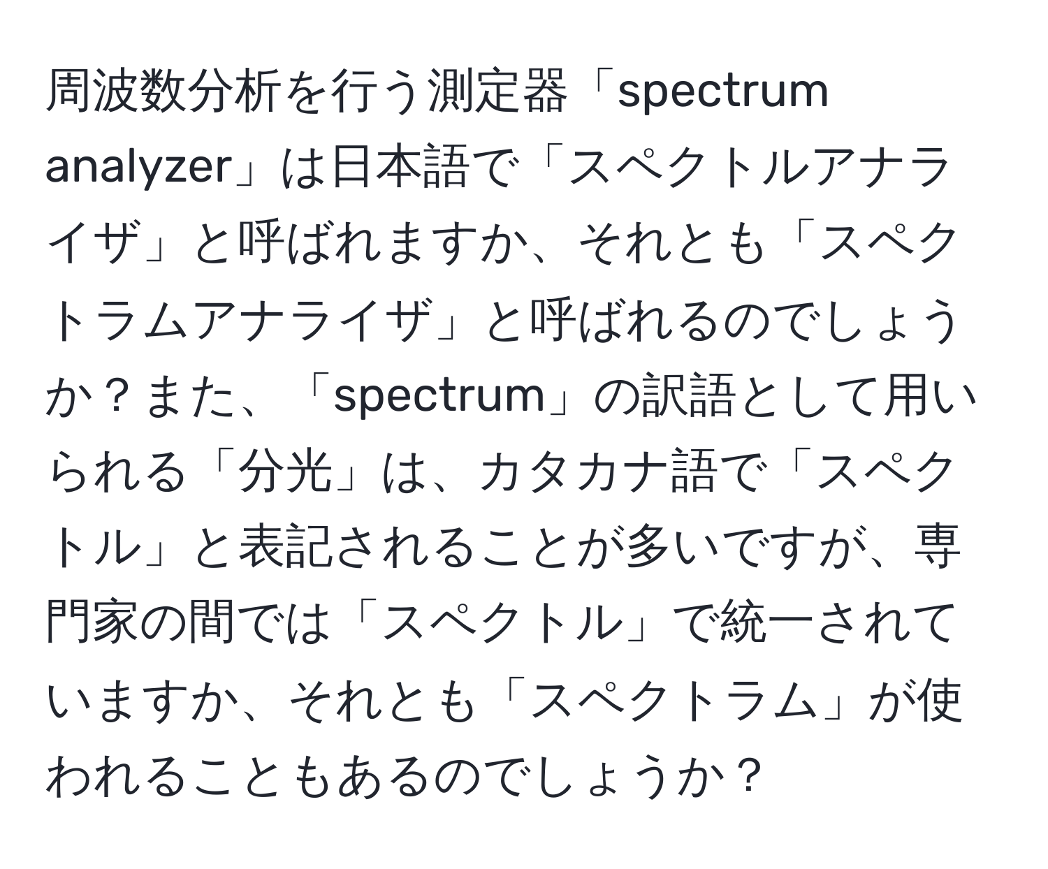 周波数分析を行う測定器「spectrum analyzer」は日本語で「スペクトルアナライザ」と呼ばれますか、それとも「スペクトラムアナライザ」と呼ばれるのでしょうか？また、「spectrum」の訳語として用いられる「分光」は、カタカナ語で「スペクトル」と表記されることが多いですが、専門家の間では「スペクトル」で統一されていますか、それとも「スペクトラム」が使われることもあるのでしょうか？