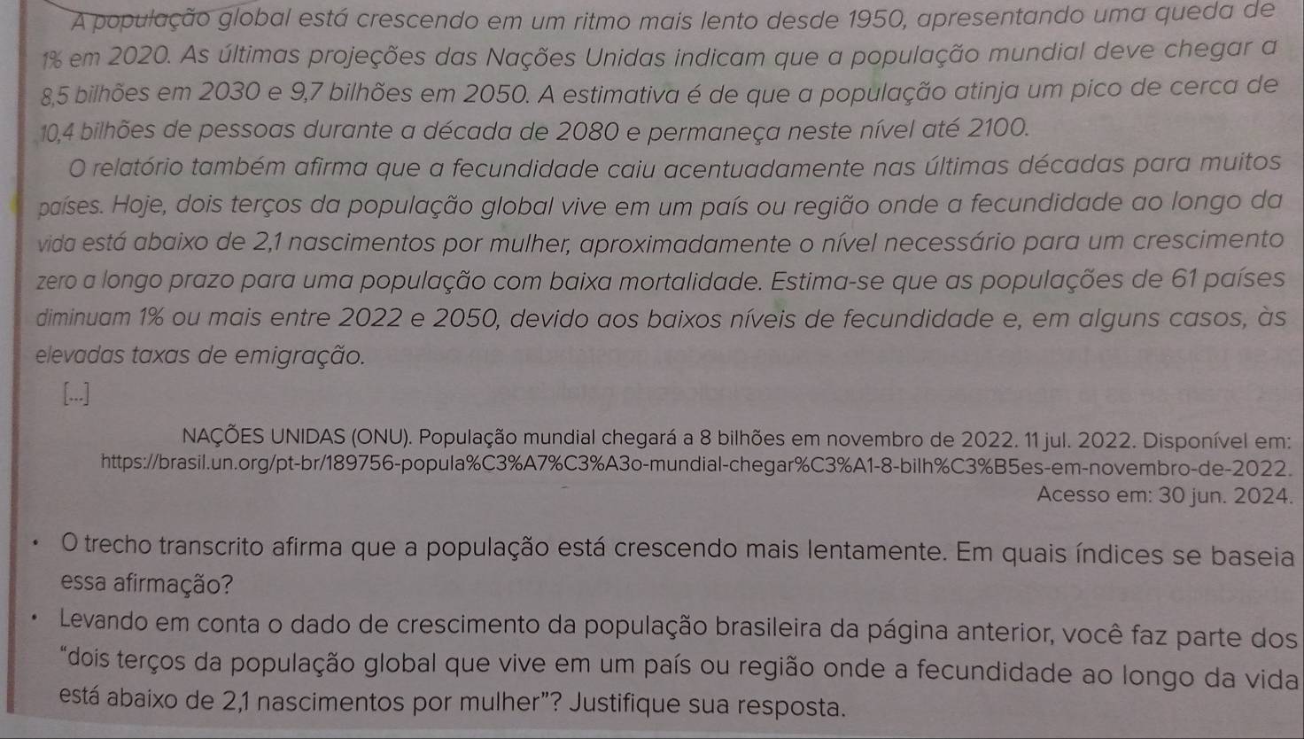 A população global está crescendo em um ritmo mais lento desde 1950, apresentando uma queda de
1% em 2020. As últimas projeções das Nações Unidas indicam que a população mundial deve chegar a
8,5 bilhões em 2030 e 9,7 bilhões em 2050. A estimativa é de que a população atinja um pico de cerca de
10,4 bilhões de pessoas durante a década de 2080 e permaneça neste nível até 2100.
O relatório também afirma que a fecundidade caiu acentuadamente nas últimas décadas para muitos
países. Hoje, dois terços da população global vive em um país ou região onde a fecundidade ao longo da
vida está abaixo de 2,1 nascimentos por mulher, aproximadamente o nível necessário para um crescimento
zero a longo prazo para uma população com baixa mortalidade. Estima-se que as populações de 61 países
diminuam 1% ou mais entre 2022 e 2050, devido aos baixos níveis de fecundidade e, em alguns casos, às
elevadas taxas de emigração.
NAÇÕES UNIDAS (ONU). População mundial chegará a 8 bilhões em novembro de 2022. 11 jul. 2022. Disponível em:
https://brasil.un.org/pt-br/189756-popula%C3%A7%C3%A3o-mundial-chegar%C3%A1-8-bilh%C3%B5es-em-novembro-de-2022.
Acesso em: 30 jun. 2024.
O trecho transcrito afirma que a população está crescendo mais lentamente. Em quais índices se baseia
essa afirmação?
Levando em conta o dado de crescimento da população brasileira da página anterior, você faz parte dos
"dois terços da população global que vive em um país ou região onde a fecundidade ao longo da vida
está abaixo de 2,1 nascimentos por mulher”? Justifique sua resposta.