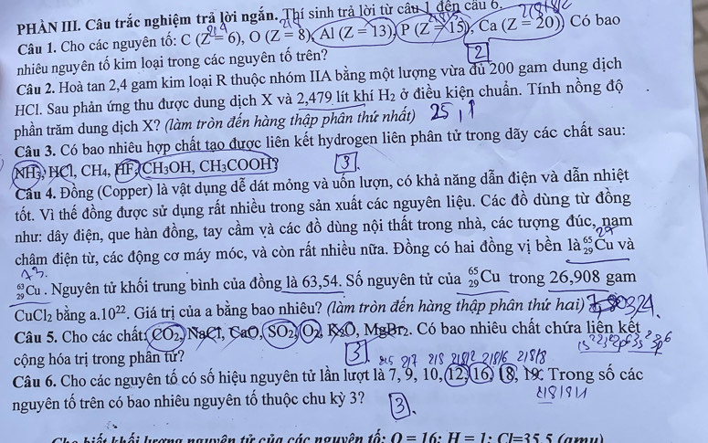 PHÀN III. Câu trắc nghiệm trả lời ngắn. Thí sinh trả lời từ câu 1 đến câu 6.
Câu 1. Cho các nguyên tố: C(Z=6),O(Z=8) Al (Z=13) P(Z=15),Ca(Z=20) Có bao
nhiêu nguyên tố kim loại trong các nguyên tố trên?
Câu 2. Hoà tan 2,4 gam kim loại R thuộc nhóm IIA bằng một lượng vừa dủ 200 gam dung dịch
HCl. Sau phản ứng thu được dung dịch X và 2,479 lít khí H_2 ở điều kiện chuẩn. Tính nồng độ
phần trăm dung dịch X? (làm tròn đến hàng thập phân thứ nhất)
Câu 3. Có bao nhiêu hợp chất tạo được liên kết hydrogen liên phân tử trong dãy các chất sau:
NH₃ HCl, CH₄, HF CH₃OH, CH₃COOH3
Cầu 4. Đồng (Copper) là vật dụng dễ dát mỏng và uốn lượn, có khả năng dẫn điện và dẫn nhiệt
tốt. Vì thế đồng được sử dụng rất nhiều trong sản xuất các nguyên liệu. Các đồ dùng từ đồng
như: dây điện, que hàn đồng, tay cầm và các đồ dùng nội thất trong nhà, các tượng đúc, nam
chậm điện từ, các động cơ máy móc, và còn rất nhiều nữa. Đồng có hai đồng vị bền beginarrayr 65 29endarray Ču v
Cu . Nguyên tử khối trung bình của đồng là 63,54. Số nguyên tử của _(29)^(65)Cu trong 26,908 gam
CuCl_2 bằng a. 10^(22) 7. Giá trị của a bằng bao nhiêu? (làm tròn đến hàng thập phân thứ hai)
Câu 5. Cho các chất CO_2, NaCl, CaO,SO_2,(O_2) K 8O, MgBr₂. Có bao nhiêu chất chứa liên kết
cộng hóa trị trong phân tứ?
Câu 6. Cho các nguyên tố có số hiệu nguyên tử lần lượt là 7,9, 10,12,16) 8, 1 Trong số các
nguyên tố trên có bao nhiêu nguyên tố thuộc chu kỳ 3?
nguvên từ của sác nguvên tố: O=16:H=1· Cl=355 (amu)