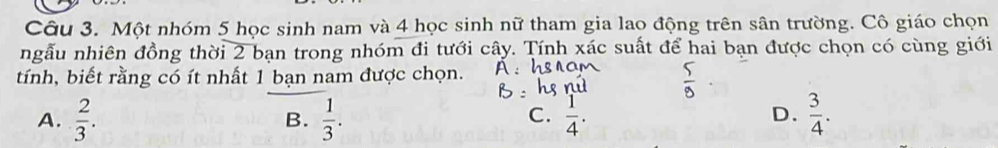 Một nhóm 5 học sinh nam và 4 học sinh nữ tham gia lao động trên sân trường. Cô giáo chọn
ngẫu nhiên đồng thời 2 bạn trong nhóm đi tưới cây. Tính xác suất để hai bạn được chọn có cùng giới
tính, biết rằng có ít nhất 1 bạn nam được chọn.
A.  2/3 .  1/3 .  3/4 . 
B.
C.
D.