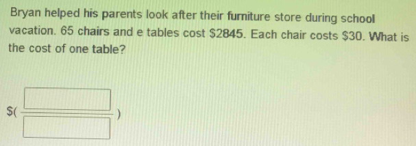 Bryan helped his parents look after their furniture store during school 
vacation. 65 chairs and e tables cost $2845. Each chair costs $30. What is 
the cost of one table?
S( □ /□  )