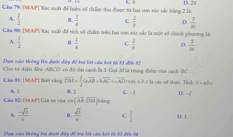 12 C. 6 D. 24
Câu 79: [MAP] Xác suất để hiệu số chấm thu được từ hai con súc sắc bằng 2 là:
A.  1/2   1/4   2/9 
B.
C.
D.  5/36 
Câu 80: [MAP] Xác suất để tích số chấm trên hai con súc sắc là một số chính phương là:
A.  1/2   1/4   2/9   5/36 
B.
C.
D.
Dựa vào thông tin dưới đây để trả lời câu hỏi từ 81 đến 82
Cho tứ diện đều ABCD có độ dài cạnh là 3. Gọi Mlà trung điểm của cạnh BC.
Câu 81: [MAP] Biết rằng overline DM= 1/2 (aoverline AB+boverline AC+coverline AD) với a, b, c là các số thực. Tính S=a.b.c
A. 1 B. 2 C. −1 D. -2
Câu 82: [MAP] Giá trị của cos (overline AB;overline DM) bằng:
B.
C.
A.  (-sqrt(3))/6   sqrt(3)/6   1/2  D. 1
Dựa vào thông tin dưới đây đề trả lời câu hỏi từ 83 đến 84