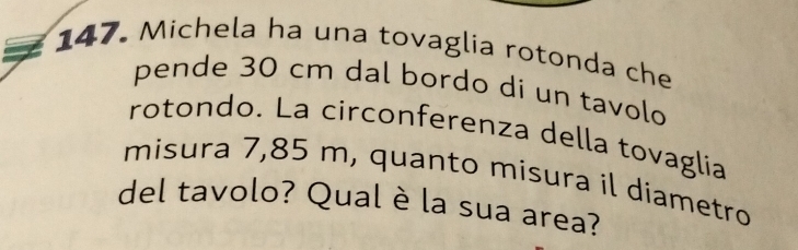 Michela ha una tovaglía rotonda che 
pende 30 cm dal bordo di un tavolo 
rotondo. La circonferenza della tovaglia 
misura 7,85 m, quanto misura il diametro 
del tavolo? Qual è la sua area?