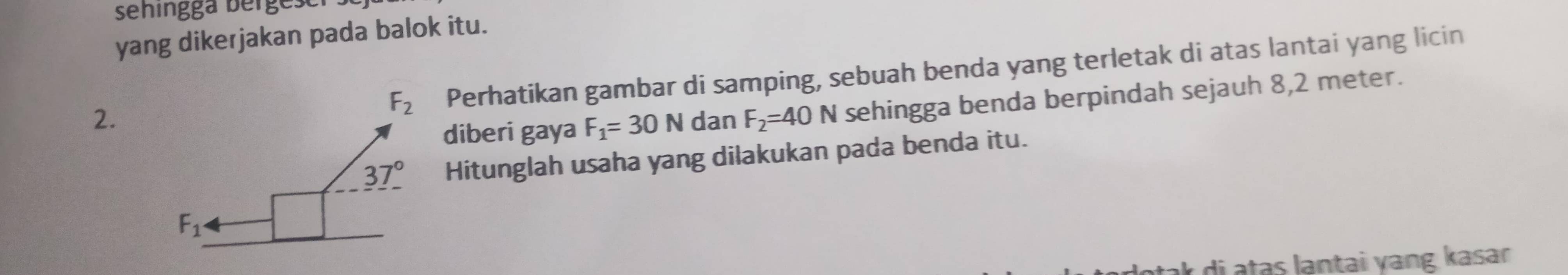 sehingga berges 
yang dikerjakan pada balok itu.
Perhatikan gambar di samping, sebuah benda yang terletak di atas lantai yang licin
2.dan F_2=40N sehingga benda berpindah sejauh 8,2 meter.
diberi gaya F_1=30N
Hitunglah usaha yang dilakukan pada benda itu.
r di atas lantai ɣang kasar