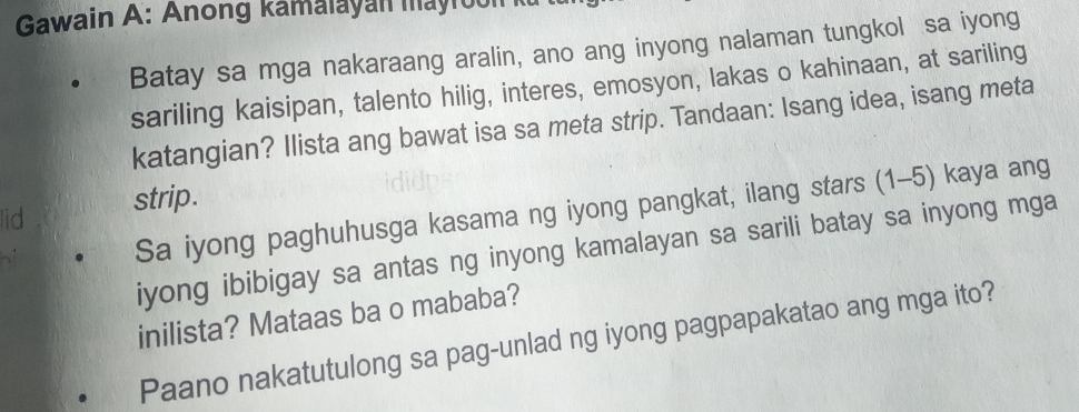 Gawain A: Anong kamalayan mayrool 
Batay sa mga nakaraang aralin, ano ang inyong nalaman tungkol sa iyong 
sariling kaisipan, talento hilig, interes, emosyon, lakas o kahinaan, at sariling 
katangian? Ilista ang bawat isa sa meta strip. Tandaan: Isang idea, isang meta 
lid 
strip. 
Sa iyong paghuhusga kasama ng iyong pangkat, ilang stars (1-5) kaya ang 
iyong ibibigay sa antas ng inyong kamalayan sa sarili batay sa inyong mga 
inilista? Mataas ba o mababa? 
Paano nakatutulong sa pag-unlad ng iyong pagpapakatao ang mga ito?