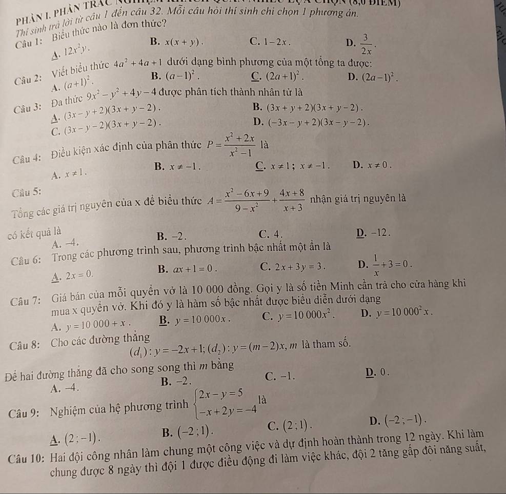phân 1 phân trac kui
hQN (8,0 ĐIEM)
Thi sinh trà lời từ câu 1 đến câu 32. Mỗi cầu hỏi thí sinh chi chọn 1 phương án.
Câu 1: Biểu thức nào là đơn thức?
A. 12x^2y.
B. x(x+y). C. 1-2x. D.  3/2x .
Câu 2: Viết biểu thức 4a^2+4a+1 dưới dạng bình phương của một tổng ta được:
A. (a+1)^2.
B. (a-1)^2. C. (2a+1)^2. D. (2a-1)^2.
Câu 3: Đa thức 9x^2-y^2+4y-4 được phân tích thành nhân tử là
A. (3x-y+2)(3x+y-2).
B. (3x+y+2)(3x+y-2).
C. (3x-y-2)(3x+y-2).
D. (-3x-y+2)(3x-y-2).
Câu 4: Điều kiện xác định của phân thức P= (x^2+2x)/x^2-1  là
B. x!= -1. C. x!= 1;x!= -1. D. x!= 0.
A. x!= 1.
Câu 5:
Tổng các giá trị nguyên của x để biểu thức A= (x^2-6x+9)/9-x^2 + (4x+8)/x+3  nhận giá trị nguyên là
có kết quả là C. 4 . D. -12 .
A. -4.
B. -2.
Câu 6: Trong các phương trình sau, phương trình bậc nhất một ẩn là
A. 2x=0.
B. ax+1=0. C. 2x+3y=3. D.  1/x +3=0.
Câu 7: Giá bán của mỗi quyền vở là 10 000 đồng. Gọi y là số tiền Minh cần trả cho cửa hàng khi
mua x quyển vở. Khi đó y là hàm số bậc nhất được biểu diễn dưới dạng
A. y=10000+x. B. y=10000x. C. y=10000x^2. D. y=10000^2x.
Câu 8: Cho các đường thắng
(d_1):y=-2x+1;(d_2):y=(m-2)x , m là tham số.
Để hai đường thắng đã cho song song thì m bằng
C. -1. D. 0 .
A. -4. B. −2.
Câu 9: Nghiệm của hệ phương trình beginarrayl 2x-y=5 -x+2y=-4endarray. là
A. (2;-1).
B. (-2;1). C. (2;1). D. (-2;-1).
Câu 10: Hai đội công nhân làm chung một công việc và dự định hoàn thành trong 12 ngày. Khi làm
chung được 8 ngày thì đội 1 được điều động đi làm việc khác, đội 2 tăng gấp đôi năng suất,