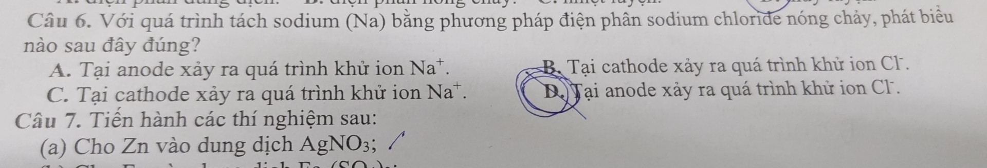 Với quá trình tách sodium (Na) bằng phương pháp điện phần sodium chloride nóng chảy, phát biểu
nào sau đây đúng?
A. Tại anode xảy ra quá trình khử ion Na^+. B. Tại cathode xảy ra quá trình khử ion Cl .
C. Tại cathode xảy ra quá trình khử ion Na^+. Dộ Tại anode xảy ra quá trình khử ion Cl .
Câu 7. Tiến hành các thí nghiệm sau:
(a) Cho Zn vào dung dịch AgNO_3;