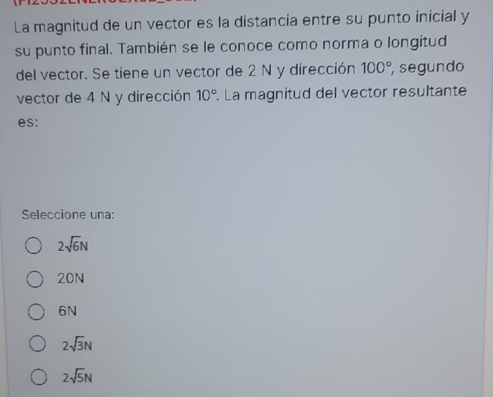 La magnitud de un vector es la distancia entre su punto inicial y
su punto final. También se le conoce como norma o longitud
del vector. Se tiene un vector de 2 N y dirección 100°, segundo
vector de 4 N y dirección 10°. La magnitud del vector resultante
es:
Seleccione una:
2sqrt(6)N
20N
6N
2sqrt(3)N
2sqrt(5)N