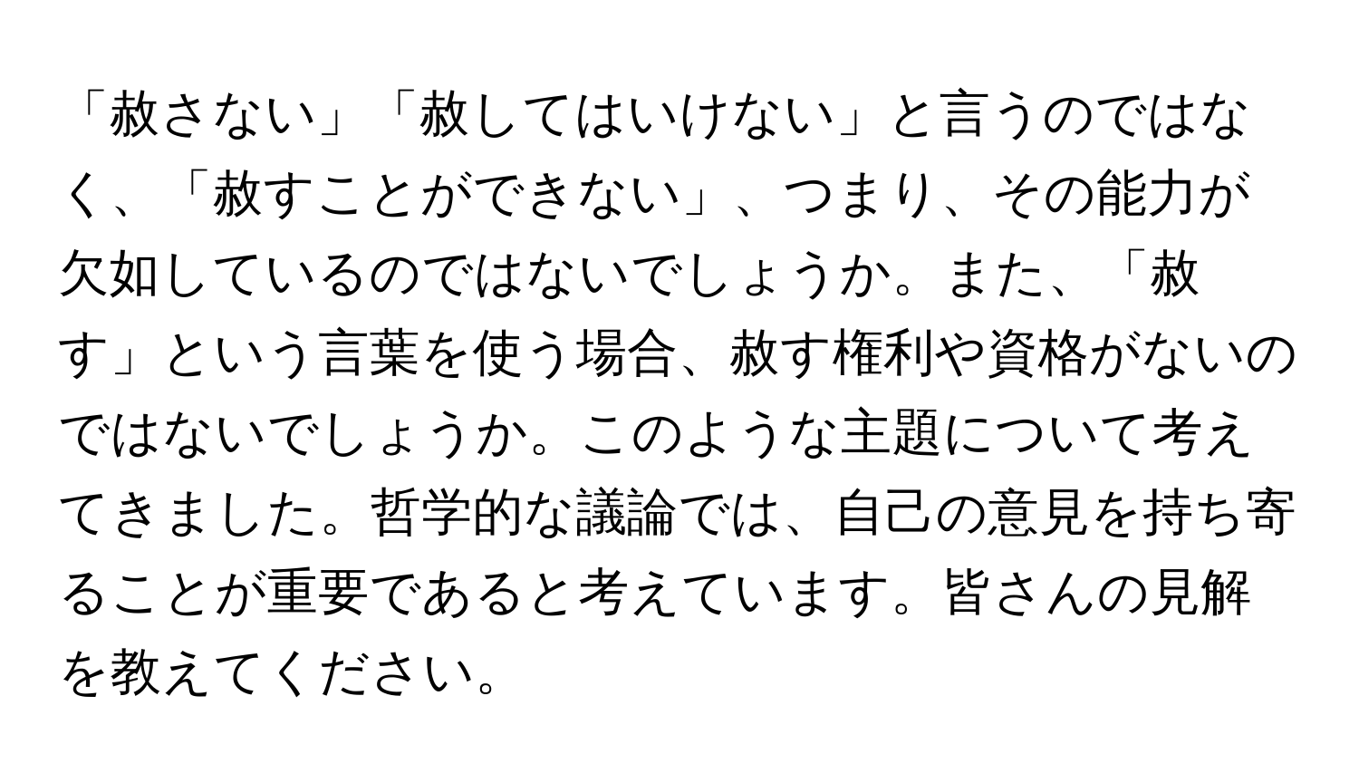 「赦さない」「赦してはいけない」と言うのではなく、「赦すことができない」、つまり、その能力が欠如しているのではないでしょうか。また、「赦す」という言葉を使う場合、赦す権利や資格がないのではないでしょうか。このような主題について考えてきました。哲学的な議論では、自己の意見を持ち寄ることが重要であると考えています。皆さんの見解を教えてください。