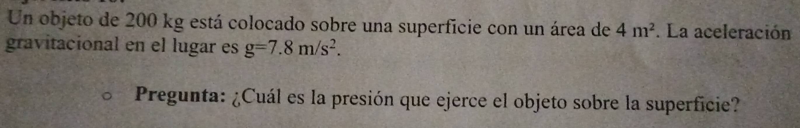 Un objeto de 200 kg está colocado sobre una superficie con un área de 4m^2. La aceleración 
gravitacional en el lugar es g=7.8m/s^2. 
Pregunta: ¿Cuál es la presión que ejerce el objeto sobre la superficie?