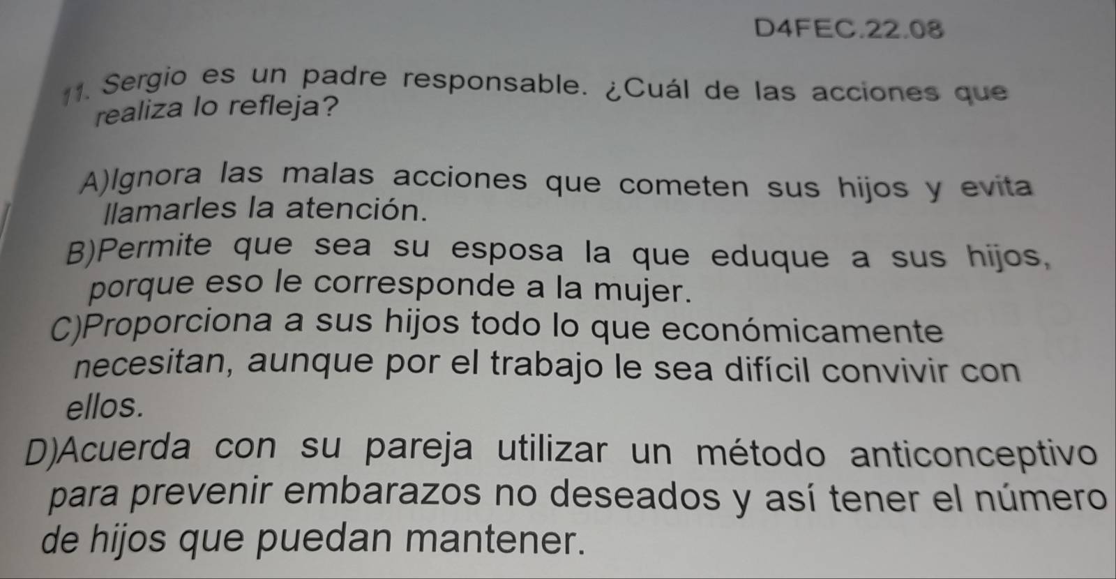 D4FEC.22.08
1. Sergio es un padre responsable. ¿Cuál de las acciones que
realiza lo refleja?
A)lgnora las malas acciones que cometen sus hijos y evita
lamarles la atención.
B)Permite que sea su esposa la que eduque a sus hijos,
porque eso le corresponde a la mujer.
C)Proporciona a sus hijos todo lo que económicamente
necesitan, aunque por el trabajo le sea difícil convivir con
ellos.
D)Acuerda con su pareja utilizar un método anticonceptivo
para prevenir embarazos no deseados y así tener el número
de hijos que puedan mantener.