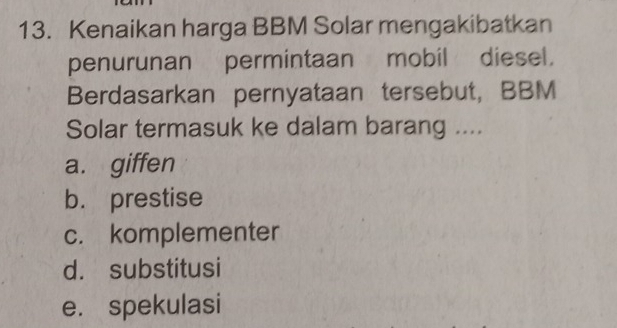 Kenaikan harga BBM Solar mengakibatkan
penurunan permintaan mobil diesel.
Berdasarkan pernyataan tersebut, BBM
Solar termasuk ke dalam barang ....
a. giffen
b. prestise
c. komplementer
d. substitusi
e. spekulasi