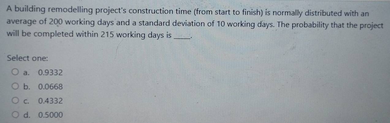 A building remodelling project's construction time (from start to finish) is normally distributed with an
average of 200 working days and a standard deviation of 10 working days. The probability that the project
will be completed within 215 working days is _:
Select one:
a. 0.9332
b. 0.0668
c. 0.4332
d. 0.5000