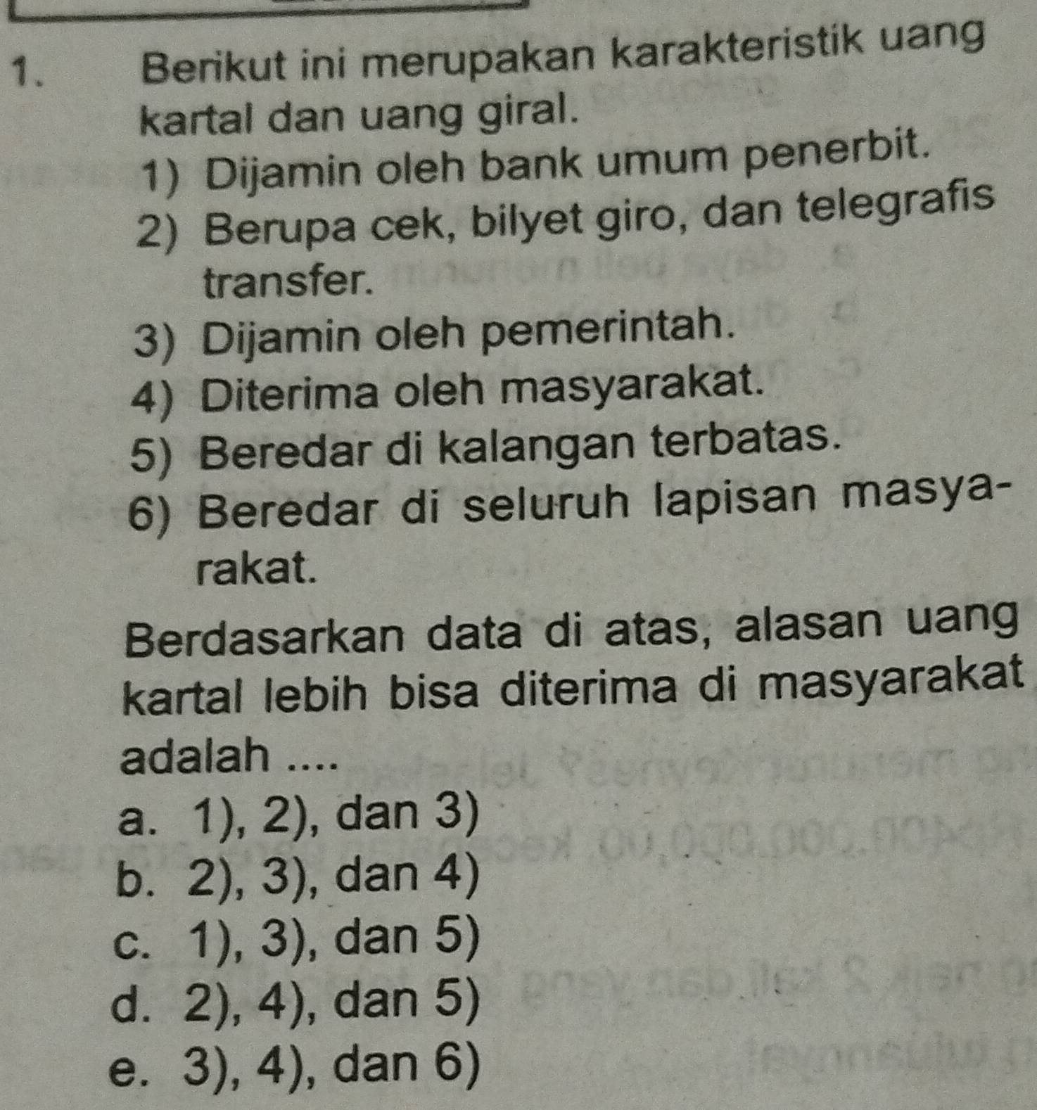 Berikut ini merupakan karakteristik uang
kartal dan uang giral.
1) Dijamin oleh bank umum penerbit.
2) Berupa cek, bilyet giro, dan telegrafis
transfer.
3) Dijamin oleh pemerintah.
4) Diterima oleh masyarakat.
5) Beredar di kalangan terbatas.
6) Beredar di seluruh lapisan masya-
rakat.
Berdasarkan data di atas, alasan uang
kartal lebih bisa diterima di masyarakat
adalah ....
a. 1),2) , dan 3)
b. 2),3) , dan 4 ) 
C. 1),3) , dan 5)
C 2),4) , dan 5)
e. 3),4) , dan 6)