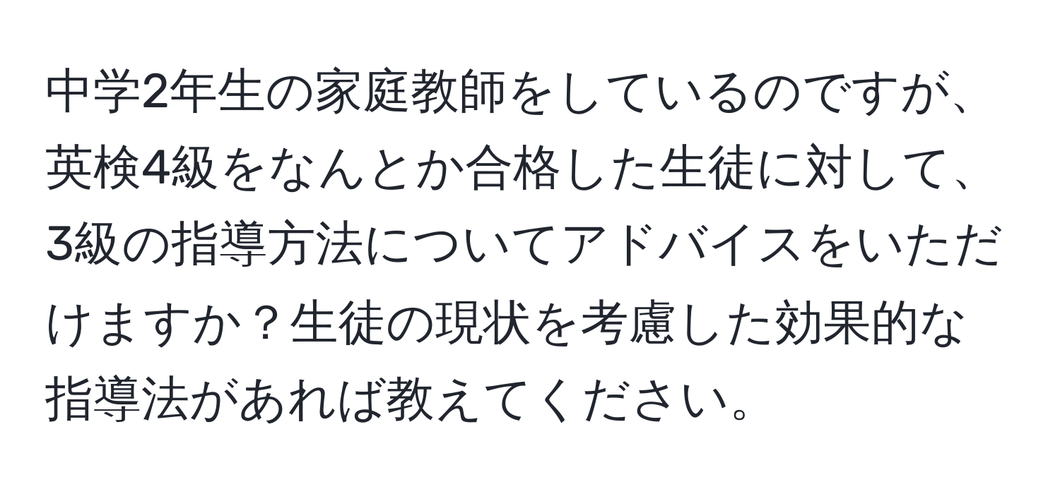 中学2年生の家庭教師をしているのですが、英検4級をなんとか合格した生徒に対して、3級の指導方法についてアドバイスをいただけますか？生徒の現状を考慮した効果的な指導法があれば教えてください。