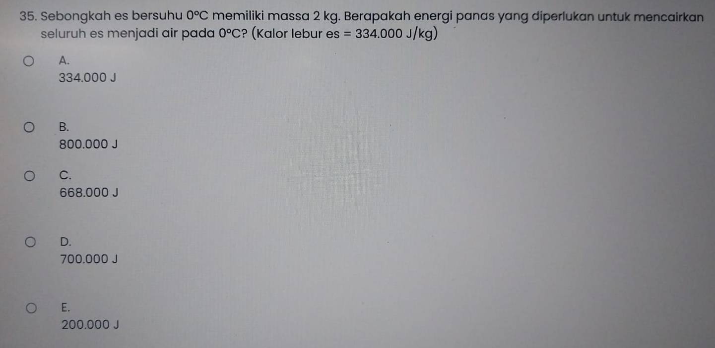 Sebongkah es bersuhu 0°C memiliki massa 2 kg. Berapakah energi panas yang diperlukan untuk mencairkan
seluruh es menjadi air pada 0°C ? (Kalor lebur es =334.000J/kg)
A.
334.000 J
B.
800.000 J
C.
668.000 J
D.
700.000 J
E.
200.000 J