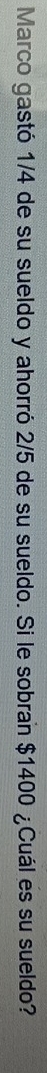Marco gastó 1/4 de su sueldo y ahorró 2/5 de su sueldo. Si le sobran $1400 ¿Cuál es su sueldo?