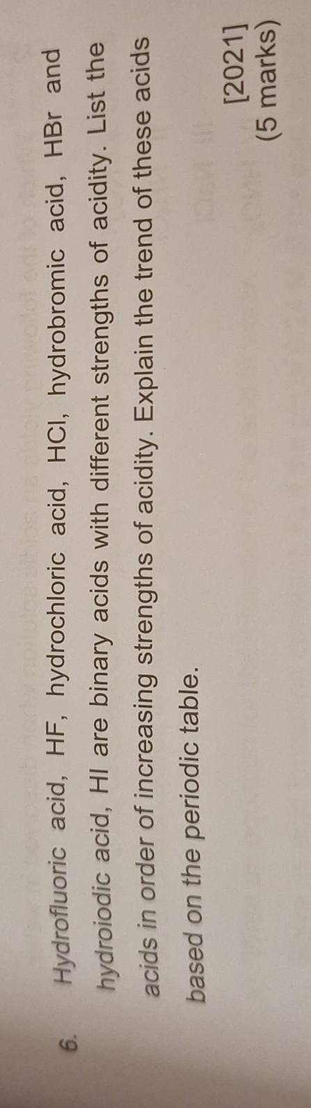 Hydrofluoric acid, HF, hydrochloric acid, HCI, hydrobromic acid, HBr and 
hydroiodic acid, HI are binary acids with different strengths of acidity. List the 
acids in order of increasing strengths of acidity. Explain the trend of these acids 
based on the periodic table. 
[2021] 
(5 marks)